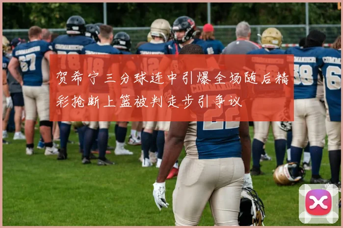 贺希宁三分球连中引爆全场随后精彩抢断上篮被判走步引争议