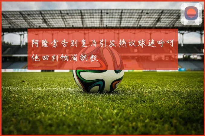 阿隆索告别皇马引发热议球迷呼吁他回利物浦执教