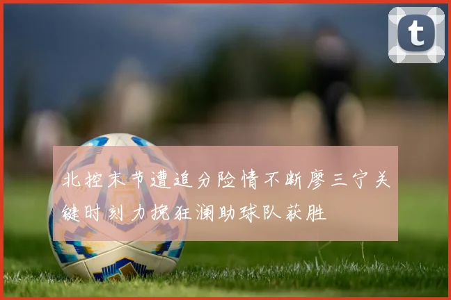 北控末节遭追分险情不断廖三宁关键时刻力挽狂澜助球队获胜