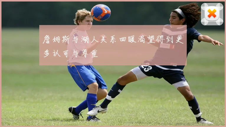 詹姆斯与湖人关系回暖渴望得到更多认可与尊重