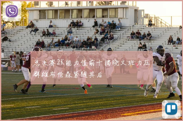 总决赛2K能力值前十揭晓文班力压群雄布伦森紧随其后