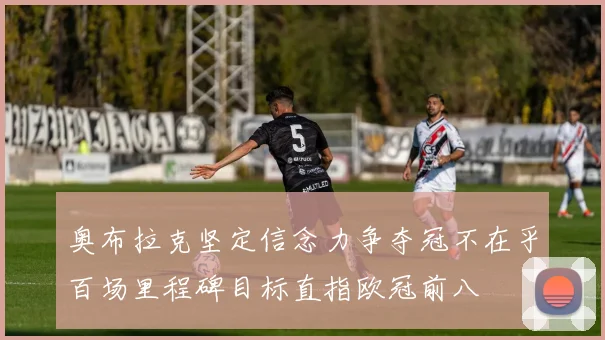 奥布拉克坚定信念力争夺冠不在乎百场里程碑目标直指欧冠前八