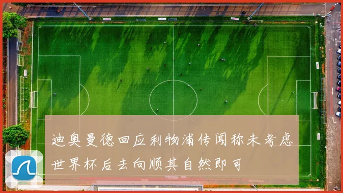 迪奥曼德回应利物浦传闻称未考虑世界杯后去向顺其自然即可