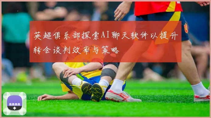 英超俱乐部探索AI聊天软件以提升转会谈判效率与策略