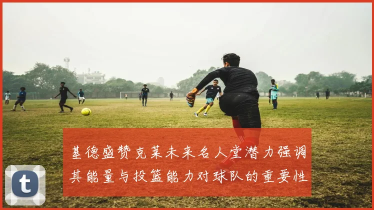 基德盛赞克莱未来名人堂潜力强调其能量与投篮能力对球队的重要性