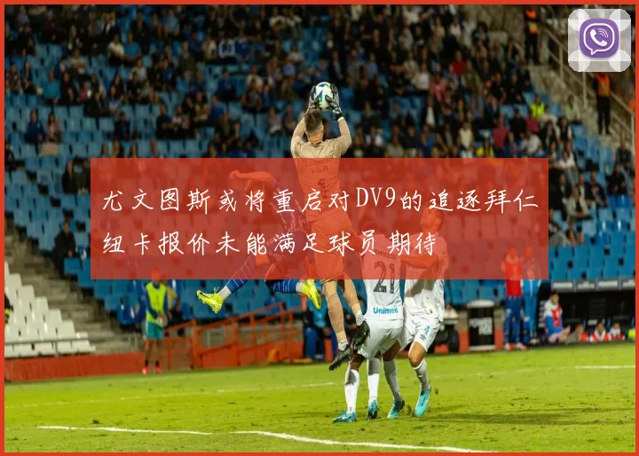 尤文图斯或将重启对DV9的追逐拜仁纽卡报价未能满足球员期待