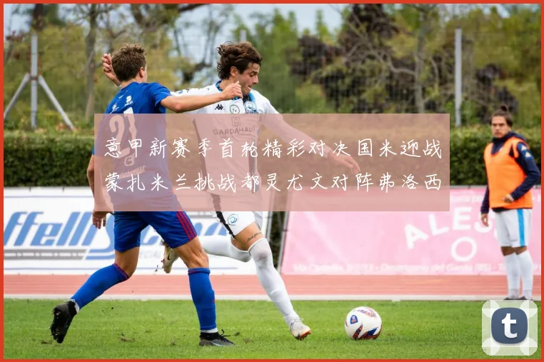意甲新赛季首轮精彩对决国米迎战蒙扎米兰挑战都灵尤文对阵弗洛西诺内