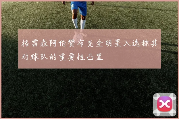 格雷森阿伦赞布克全明星入选称其对球队的重要性凸显