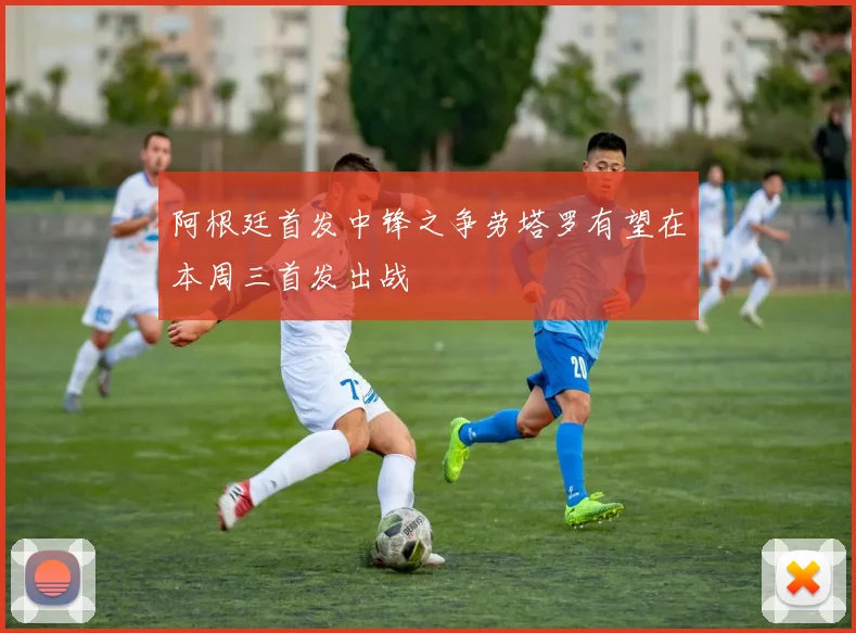 阿根廷首发中锋之争劳塔罗有望在本周三首发出战