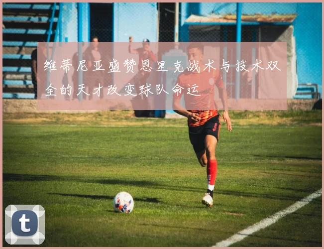 维蒂尼亚盛赞恩里克战术与技术双全的天才改变球队命运