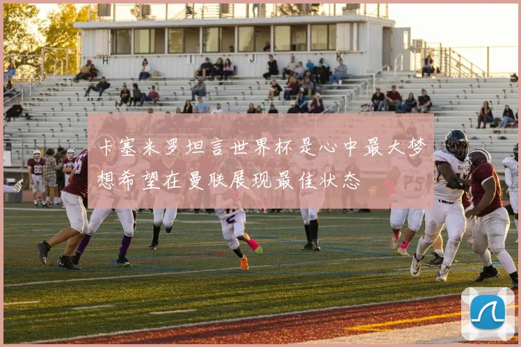卡塞米罗坦言世界杯是心中最大梦想希望在曼联展现最佳状态
